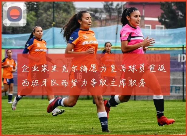 企业家里克尔梅愿为皇马球员重返西班牙队而努力争取主席职务