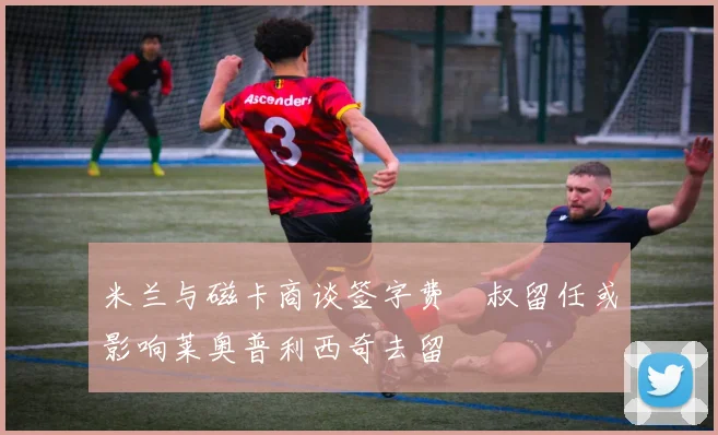 米兰与磁卡商谈签字费囧叔留任或影响莱奥普利西奇去留