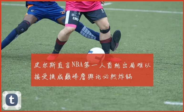 皮尔斯直言NBA第一人首轮出局难以接受换成巅峰詹舆论必然炸锅